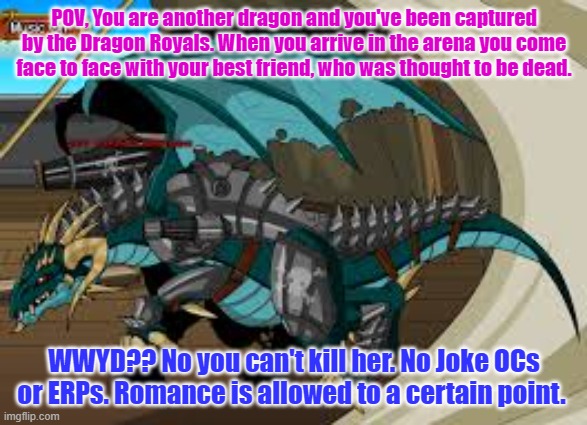 No joke OCs or ERPs please! Romance is allowed, but only if it is another dragon. | POV, You are another dragon and you've been captured by the Dragon Royals. When you arrive in the arena you come face to face with your best friend, who was thought to be dead. WWYD?? No you can't kill her. No Joke OCs or ERPs. Romance is allowed to a certain point. | made w/ Imgflip meme maker