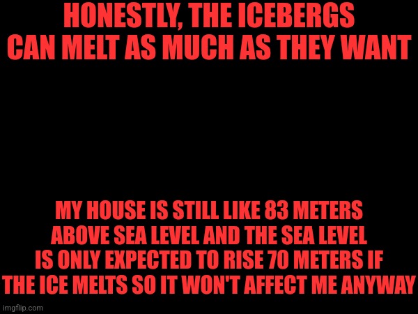 Man i don't give a shit abt the climate honestly | HONESTLY, THE ICEBERGS CAN MELT AS MUCH AS THEY WANT; MY HOUSE IS STILL LIKE 83 METERS ABOVE SEA LEVEL AND THE SEA LEVEL IS ONLY EXPECTED TO RISE 70 METERS IF THE ICE MELTS SO IT WON'T AFFECT ME ANYWAY | made w/ Imgflip meme maker