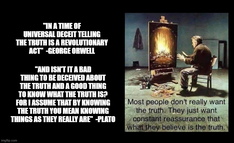 "IN A TIME OF UNIVERSAL DECEIT TELLING THE TRUTH IS A REVOLUTIONARY ACT"  -GEORGE ORWELL; "AND ISN'T IT A BAD THING TO BE DECEIVED ABOUT THE TRUTH AND A GOOD THING TO KNOW WHAT THE TRUTH IS? FOR I ASSUME THAT BY KNOWING THE TRUTH YOU MEAN KNOWING THINGS AS THEY REALLY ARE"  -PLATO | made w/ Imgflip meme maker