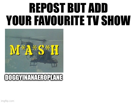 Blank White Template | REPOST BUT ADD YOUR FAVOURITE TV SHOW; DOGGYINANAEROPLANE | image tagged in blank white template | made w/ Imgflip meme maker