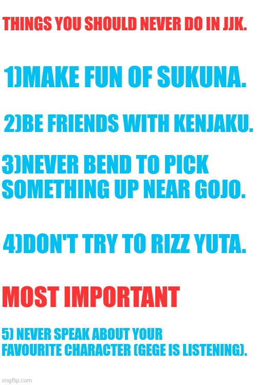 Survival tips | THINGS YOU SHOULD NEVER DO IN JJK. 1)MAKE FUN OF SUKUNA. 2)BE FRIENDS WITH KENJAKU. 3)NEVER BEND TO PICK SOMETHING UP NEAR GOJO. 4)DON'T TRY TO RIZZ YUTA. MOST IMPORTANT; 5) NEVER SPEAK ABOUT YOUR FAVOURITE CHARACTER (GEGE IS LISTENING). | image tagged in anime,memes,jjk,front page plz | made w/ Imgflip meme maker