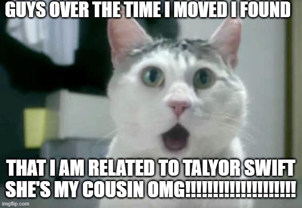 THIS IS TRUE | GUYS OVER THE TIME I MOVED I FOUND; THAT I AM RELATED TO TALYOR SWIFT SHE'S MY COUSIN OMG!!!!!!!!!!!!!!!!!!!! | image tagged in memes,omg cat | made w/ Imgflip meme maker