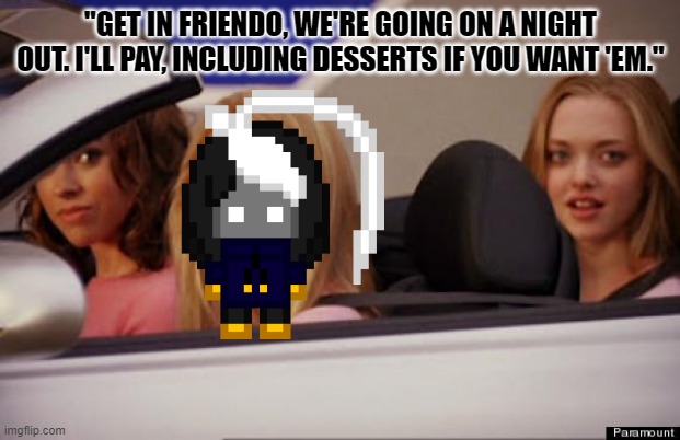 Get In Loser | "GET IN FRIENDO, WE'RE GOING ON A NIGHT OUT. I'LL PAY, INCLUDING DESSERTS IF YOU WANT 'EM." | image tagged in get in loser | made w/ Imgflip meme maker