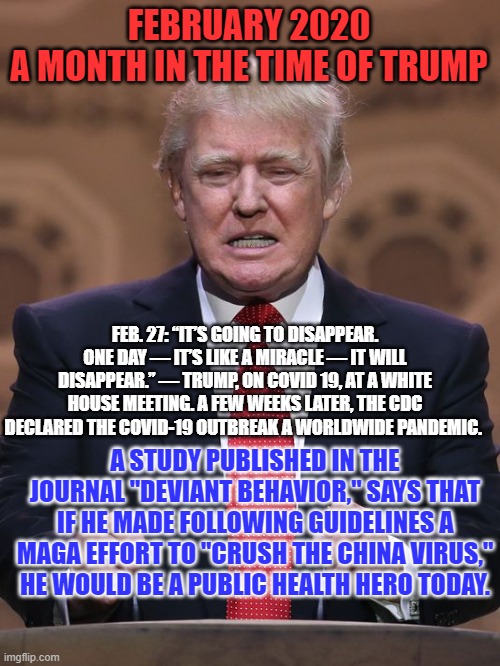He chose the Ease of Denial over the Challenges of Leadership. An American Disaster ensued. | FEBRUARY 2020
A MONTH IN THE TIME OF TRUMP; FEB. 27: “IT’S GOING TO DISAPPEAR. ONE DAY — IT’S LIKE A MIRACLE — IT WILL DISAPPEAR.” — TRUMP, ON COVID 19, AT A WHITE HOUSE MEETING. A FEW WEEKS LATER, THE CDC DECLARED THE COVID-19 OUTBREAK A WORLDWIDE PANDEMIC. A STUDY PUBLISHED IN THE JOURNAL "DEVIANT BEHAVIOR," SAYS THAT IF HE MADE FOLLOWING GUIDELINES A MAGA EFFORT TO "CRUSH THE CHINA VIRUS," HE WOULD BE A PUBLIC HEALTH HERO TODAY. | image tagged in donald trump | made w/ Imgflip meme maker