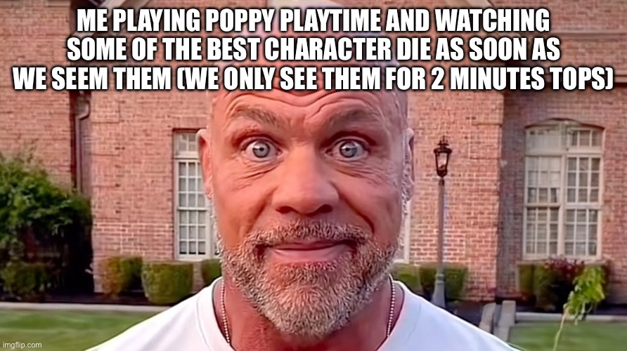 Kurt Angle Stare | ME PLAYING POPPY PLAYTIME AND WATCHING SOME OF THE BEST CHARACTER DIE AS SOON AS WE SEEM THEM (WE ONLY SEE THEM FOR 2 MINUTES TOPS) | image tagged in kurt angle stare | made w/ Imgflip meme maker
