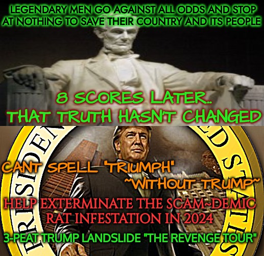 Scores Of Demic,Rat Scumbags | LEGENDARY MEN GO AGAINST ALL ODDS AND STOP AT NOTHING TO SAVE THEIR COUNTRY AND ITS PEOPLE; 8 SCORES LATER..
THAT TRUTH HASN'T CHANGED; CANT SPELL "TRIUMPH"
                    ~WITHOUT TRUMP~; HELP EXTERMINATE THE SCAM~DEMIC
RAT INFESTATION IN 2024; 3-PEAT TRUMP LANDSLIDE "THE REVENGE TOUR" | image tagged in crying democrats,crybaby,disease,slavery,trumpwon,donald trump thumbs up | made w/ Imgflip meme maker