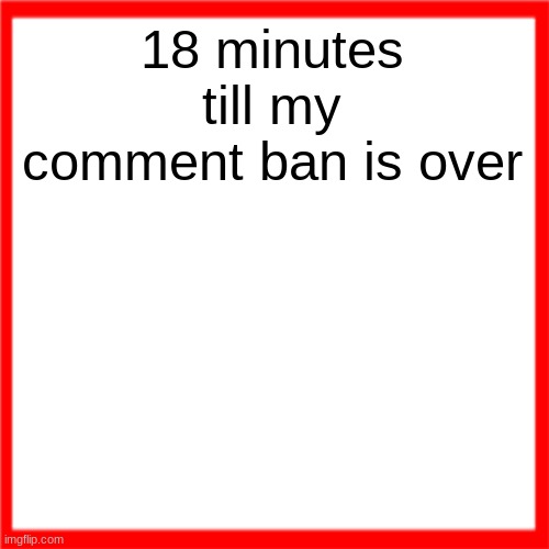 Red box | 18 minutes till my comment ban is over | image tagged in red box | made w/ Imgflip meme maker