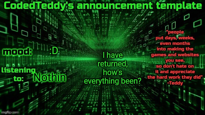 It's been a fricking week :/ | I have returned, how's everything been? :D; Nothin | image tagged in codedteddy's announcement template | made w/ Imgflip meme maker
