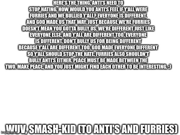 Inspirational message | HERE'S THE THING. ANTI'S NEED TO STOP HATING. HOW WOULD YOU ANTI'S FEEL IF Y'ALL WERE FURRIES AND WE BULLIED Y'ALL? EVERYONE IS DIFFERENT, AND GOD MADE US THAT WAY. JUST BECAUSE WE'RE FURRIES DOESN'T MEAN YOU GOTTA BULLY US. WE'RE DIFFERENT JUST LIKE EVERYONE ELSE, AND Y'ALL ARE DIFFERENT TOO. EVERYONE IS DIFFERENT. DON'T BULLY US FOR BEING DIFFERENT BECAUSE Y'ALL ARE DIFFERENT TOO. GOD MADE EVERYONE DIFFERENT SO Y'ALL SHOULD STOP THE HATE. FURRIES ALSO SHOULDN'T BULLY ANTI'S EITHER. PEACE MUST BE MADE BETWEEN THE TWO. MAKE PEACE, AND YOU JUST MIGHT FIND EACH OTHER TO BE INTERESTING. :); WUV, SMASH-KID (TO ANTI'S AND FURRIES) | image tagged in inspirational message,furries,anti-furries | made w/ Imgflip meme maker