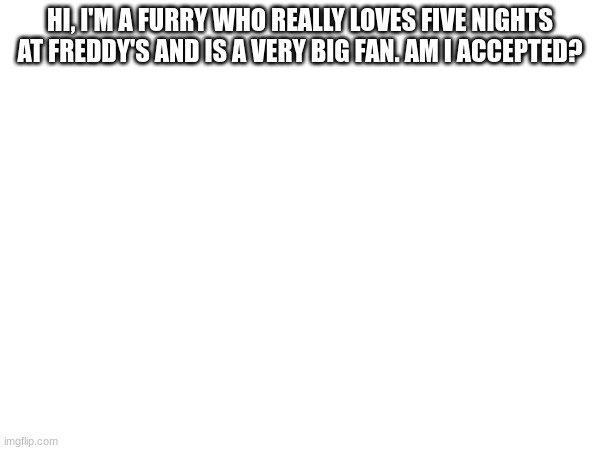 HI, I'M A FURRY WHO REALLY LOVES FIVE NIGHTS AT FREDDY'S AND IS A VERY BIG FAN. AM I ACCEPTED? | made w/ Imgflip meme maker