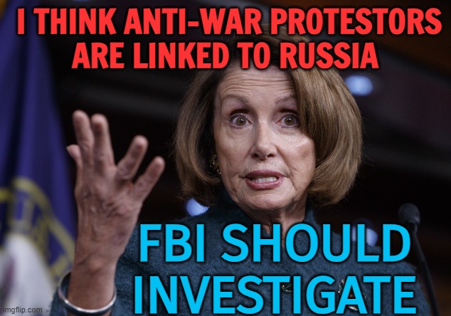 Top Democrat Pelosi Floats New Russian Conspiracy Theory: Anti-War Protestors Are Linked To Russia, FBI Should Investigate | I THINK ANTI-WAR PROTESTORS
ARE LINKED TO RUSSIA; FBI SHOULD INVESTIGATE | image tagged in good old nancy pelosi,nancy pelosi wtf,nancy pelosi is crazy,politics lol,good guy putin,russo-ukrainian war | made w/ Imgflip meme maker