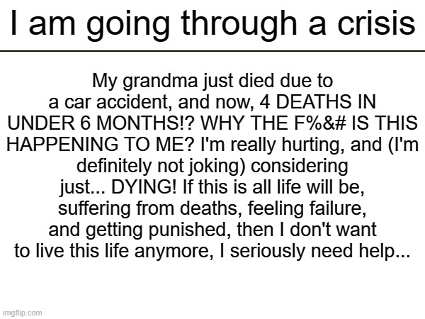 (mod note: get professional help with lifelines like 988, not with imgflip, ok?) | I am going through a crisis; My grandma just died due to a car accident, and now, 4 DEATHS IN UNDER 6 MONTHS!? WHY THE F%&# IS THIS HAPPENING TO ME? I'm really hurting, and (I'm definitely not joking) considering just... DYING! If this is all life will be, suffering from deaths, feeling failure, and getting punished, then I don't want to live this life anymore, I seriously need help... | made w/ Imgflip meme maker