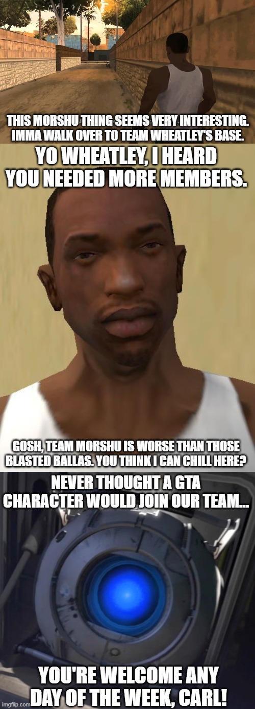 Carl Johnson is an official member of Team Wheatley now | THIS MORSHU THING SEEMS VERY INTERESTING. IMMA WALK OVER TO TEAM WHEATLEY'S BASE. YO WHEATLEY, I HEARD YOU NEEDED MORE MEMBERS. GOSH, TEAM MORSHU IS WORSE THAN THOSE BLASTED BALLAS. YOU THINK I CAN CHILL HERE? NEVER THOUGHT A GTA CHARACTER WOULD JOIN OUR TEAM... YOU'RE WELCOME ANY DAY OF THE WEEK, CARL! | image tagged in cj,gta,gta san andreas,san andreas,wheatley,ahh shit here we go again | made w/ Imgflip meme maker
