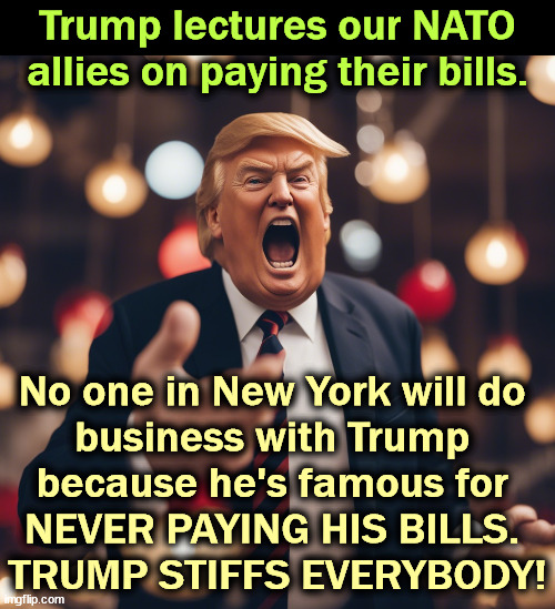 Trump lectures our NATO allies on paying their bills. No one in New York will do 
business with Trump 
because he's famous for 
NEVER PAYING HIS BILLS. 
TRUMP STIFFS EVERYBODY! | image tagged in trump,nato,stiff,stupid,dangerous | made w/ Imgflip meme maker