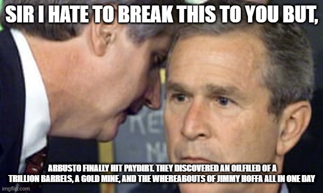 george bush 9/11 | SIR I HATE TO BREAK THIS TO YOU BUT, ARBUSTO FINALLY HIT PAYDIRT. THEY DISCOVERED AN OILFILED OF A TRILLION BARRELS, A GOLD MINE, AND THE WHEREABOUTS OF JIMMY HOFFA ALL IN ONE DAY | image tagged in george bush 9/11 | made w/ Imgflip meme maker