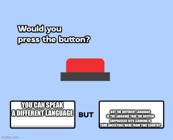 would you press the button | BUT THE DIFFERENT LANGUAGE IS THE LANGUAGE THAT THE BRITISH SUPPRESSED INTO LEARNING IF YOUR ANCESTORS WERE FROM THAT COUNTRY; YOU CAN SPEAK A DIFFERENT LANGUAGE | image tagged in would you press the button | made w/ Imgflip meme maker