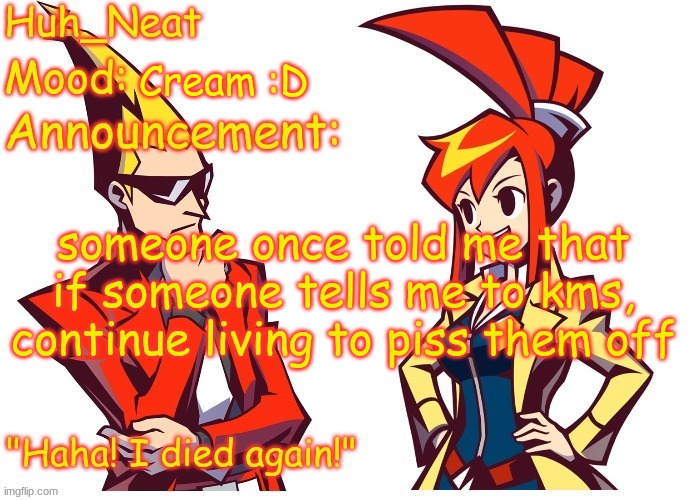 Huh_neat Ghost Trick temp (Thanks Knockout offical) | Cream :D; someone once told me that if someone tells me to kms, continue living to piss them off | image tagged in huh_neat ghost trick temp thanks knockout offical | made w/ Imgflip meme maker