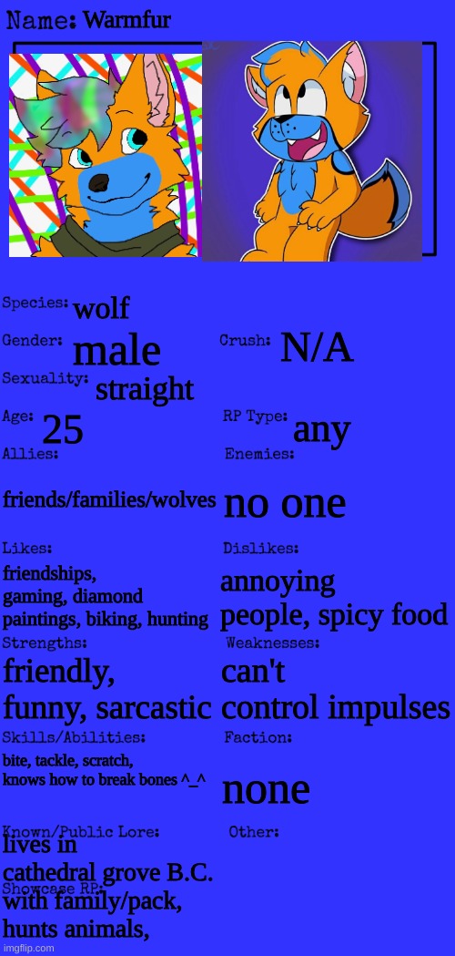 more on my OC (the two pictures are made by a friend of mine) | Warmfur; wolf; N/A; male; straight; 25; any; friends/families/wolves; no one; friendships, gaming, diamond paintings, biking, hunting; annoying people, spicy food; can't control impulses; friendly, funny, sarcastic; bite, tackle, scratch, knows how to break bones ^_^; none; lives in cathedral grove B.C. with family/pack, hunts animals, | image tagged in new oc showcase for rp stream | made w/ Imgflip meme maker