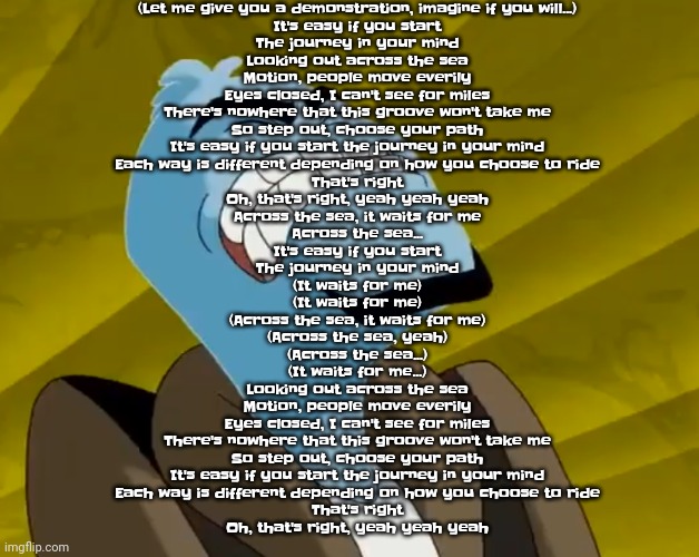 Lazune - across the sea lyrics | (Let me give you a demonstration, imagine if you will...)
It's easy if you start
The journey in your mind
Looking out across the sea
Motion, people move everily
Eyes closed, I can't see for miles
There's nowhere that this groove won't take me
So step out, choose your path
It's easy if you start the journey in your mind
Each way is different depending on how you choose to ride
That's right
Oh, that's right, yeah yeah yeah
Across the sea, it waits for me
Across the sea...
It's easy if you start
The journey in your mind
(It waits for me)
(It waits for me)
(Across the sea, it waits for me)
(Across the sea, yeah)
(Across the sea...)
(It waits for me...)
Looking out across the sea
Motion, people move everily
Eyes closed, I can't see for miles
There's nowhere that this groove won't take me
So step out, choose your path
It's easy if you start the journey in your mind
Each way is different depending on how you choose to ride
That's right
Oh, that's right, yeah yeah yeah | image tagged in n u t | made w/ Imgflip meme maker
