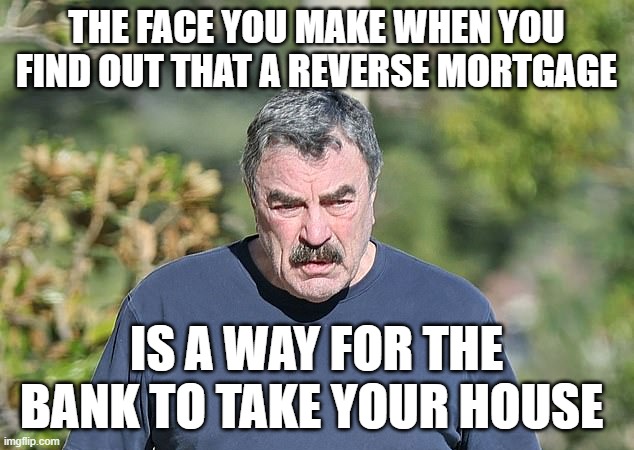 Tom should hang his head in shame | THE FACE YOU MAKE WHEN YOU FIND OUT THAT A REVERSE MORTGAGE; IS A WAY FOR THE BANK TO TAKE YOUR HOUSE | image tagged in funny memes,tom selleck,banking,scam | made w/ Imgflip meme maker