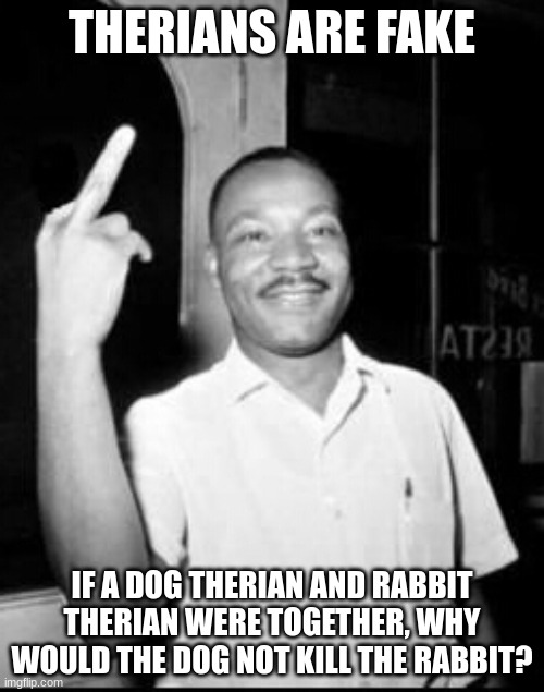 Mlk Martin Luther king Jr mlk middle finger the bird | THERIANS ARE FAKE; IF A DOG THERIAN AND RABBIT THERIAN WERE TOGETHER, WHY WOULD THE DOG NOT KILL THE RABBIT? | image tagged in mlk martin luther king jr mlk middle finger the bird | made w/ Imgflip meme maker