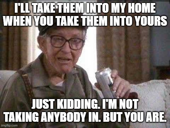 Grumpy old Man | I'LL TAKE THEM INTO MY HOME WHEN YOU TAKE THEM INTO YOURS JUST KIDDING. I'M NOT TAKING ANYBODY IN. BUT YOU ARE. | image tagged in grumpy old man | made w/ Imgflip meme maker