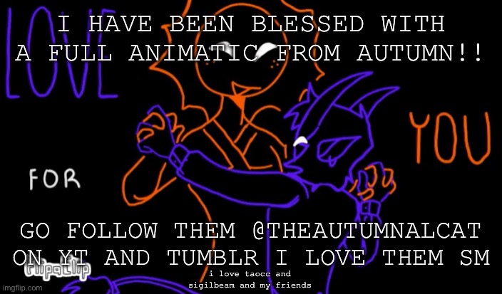 (the background image isnt my art) sigilbeam go brrrr | I HAVE BEEN BLESSED WITH A FULL ANIMATIC FROM AUTUMN!! GO FOLLOW THEM @THEAUTUMNALCAT ON YT AND TUMBLR I LOVE THEM SM; i love taocc and sigilbeam and my friends | image tagged in uhh,how does tagging work on here,i only use tumblr,art | made w/ Imgflip meme maker