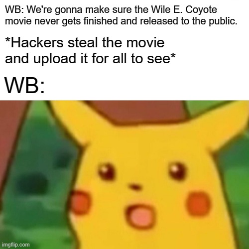 If WB keeps it up, this is bound to happen | WB: We're gonna make sure the Wile E. Coyote movie never gets finished and released to the public. *Hackers steal the movie and upload it for all to see*; WB: | image tagged in surprised pikachu,wile e coyote,warner bros,movies,looney tunes,piracy | made w/ Imgflip meme maker