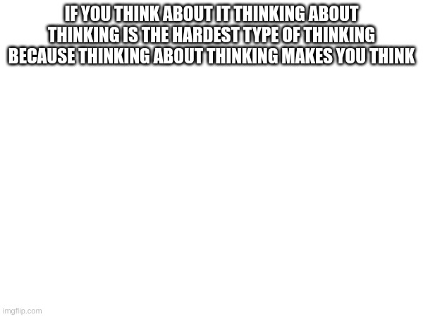 Thinking | IF YOU THINK ABOUT IT THINKING ABOUT THINKING IS THE HARDEST TYPE OF THINKING BECAUSE THINKING ABOUT THINKING MAKES YOU THINK | image tagged in m | made w/ Imgflip meme maker