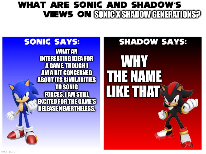 sonic x shadow generations ? | SONIC X SHADOW GENERATIONS? WHAT AN INTERESTING IDEA FOR A GAME. THOUGH I AM A BIT CONCERNED ABOUT ITS SIMILARITIES TO SONIC FORCES, I AM STILL EXCITED FOR THE GAME'S RELEASE NEVERTHELESS. WHY THE NAME LIKE THAT | image tagged in sonic and shadow s views on | made w/ Imgflip meme maker