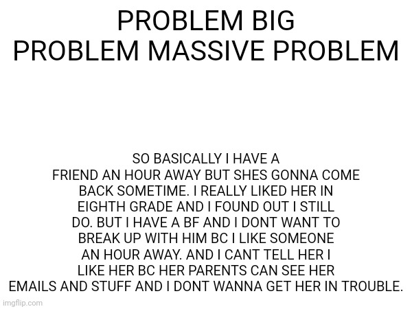 HELPPPPPP | SO BASICALLY I HAVE A FRIEND AN HOUR AWAY BUT SHES GONNA COME BACK SOMETIME. I REALLY LIKED HER IN EIGHTH GRADE AND I FOUND OUT I STILL DO. BUT I HAVE A BF AND I DONT WANT TO BREAK UP WITH HIM BC I LIKE SOMEONE AN HOUR AWAY. AND I CANT TELL HER I LIKE HER BC HER PARENTS CAN SEE HER EMAILS AND STUFF AND I DONT WANNA GET HER IN TROUBLE. PROBLEM BIG PROBLEM MASSIVE PROBLEM | image tagged in bi problems | made w/ Imgflip meme maker