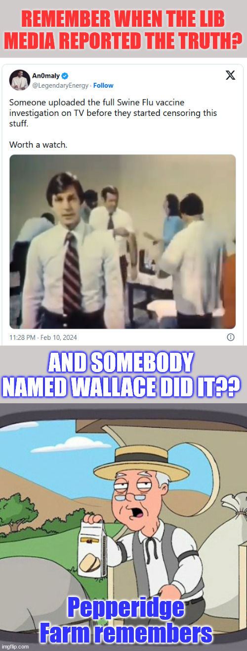 An honest report from the lib media... Once upon a time...  video link in comments | REMEMBER WHEN THE LIB MEDIA REPORTED THE TRUTH? AND SOMEBODY NAMED WALLACE DID IT?? Pepperidge Farm remembers | image tagged in memes,pepperidge farm remembers,not their first time,swine flu,vaccines | made w/ Imgflip meme maker