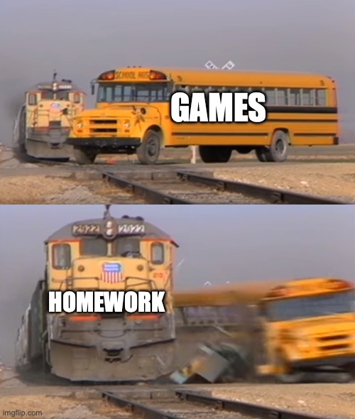 A train hitting a school bus | GAMES; HOMEWORK | image tagged in a train hitting a school bus | made w/ Imgflip meme maker