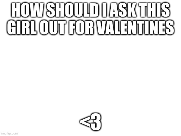 mmmm | HOW SHOULD I ASK THIS GIRL OUT FOR VALENTINES; <3 | image tagged in m | made w/ Imgflip meme maker