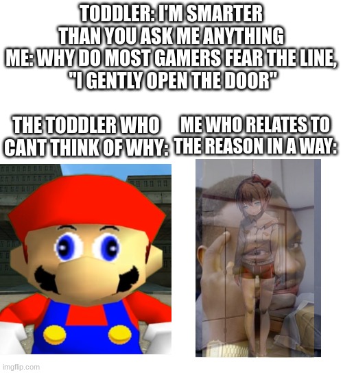 I might do this if they brag about it too much | TODDLER: I'M SMARTER THAN YOU ASK ME ANYTHING
ME: WHY DO MOST GAMERS FEAR THE LINE,
 "I GENTLY OPEN THE DOOR"; ME WHO RELATES TO THE REASON IN A WAY:; THE TODDLER WHO CANT THINK OF WHY: | image tagged in toddlers,doki doki literature club,sayori,big brain,smg4,mario | made w/ Imgflip meme maker