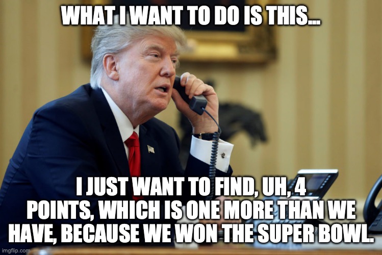 Another "perfect" phone call... | WHAT I WANT TO DO IS THIS... I JUST WANT TO FIND, UH, 4 POINTS, WHICH IS ONE MORE THAN WE HAVE, BECAUSE WE WON THE SUPER BOWL. | image tagged in trump phone,trump,phone call,super bowl | made w/ Imgflip meme maker
