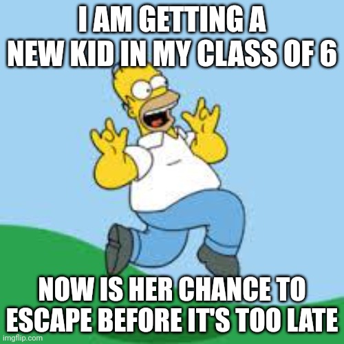 Hooray Homer | I AM GETTING A NEW KID IN MY CLASS OF 6; NOW IS HER CHANCE TO ESCAPE BEFORE IT'S TOO LATE | image tagged in hooray homer | made w/ Imgflip meme maker