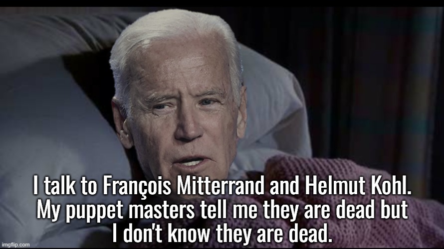 He was actually talking to Cornpop.  He just thought he was talking to Mitterand and Kohl.  He always gets them all confused. | I talk to François Mitterrand and Helmut Kohl.
My puppet masters tell me they are dead but
I don't know they are dead. | image tagged in is he senile,is he stupid,is he both,yes | made w/ Imgflip meme maker