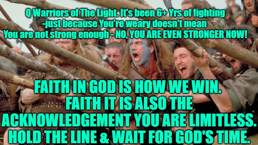 Q warrior told the line | Q Warriors of The Light. It's been 6+ Yrs of fighting

-just because You're weary doesn't mean 
You are not strong enough - NO, YOU ARE EVEN STRONGER NOW! FAITH IN GOD IS HOW WE WIN. 
FAITH IT IS ALSO THE ACKNOWLEDGEMENT YOU ARE LIMITLESS. HOLD THE LINE & WAIT FOR GOD'S TIME. | image tagged in q,anons,anon,patriots,qanon | made w/ Imgflip meme maker