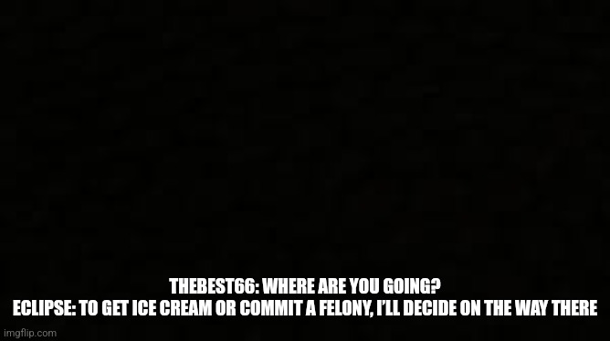 Black blank sheet | THEBEST66: WHERE ARE YOU GOING?
ECLIPSE: TO GET ICE CREAM OR COMMIT A FELONY, I’LL DECIDE ON THE WAY THERE | image tagged in black blank sheet | made w/ Imgflip meme maker