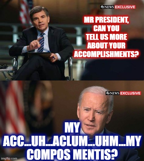 Senile Joe | MR PRESIDENT, CAN YOU TELL US MORE ABOUT YOUR ACCOMPLISHMENTS? MY ACC...UH...ACLUM...UHM...MY COMPOS MENTIS? | image tagged in joe biden interview | made w/ Imgflip meme maker