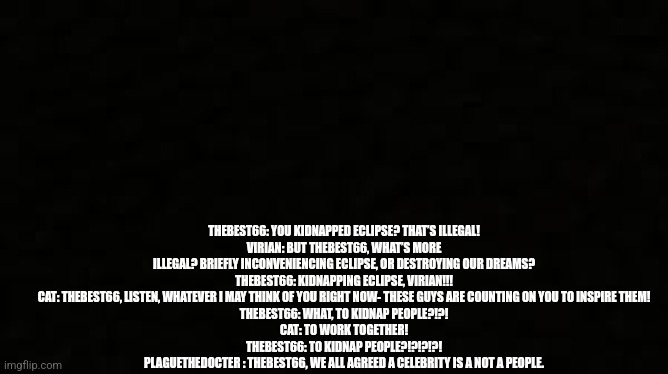 Black blank sheet | THEBEST66: YOU KIDNAPPED ECLIPSE? THAT’S ILLEGAL!
VIRIAN: BUT THEBEST66, WHAT’S MORE ILLEGAL? BRIEFLY INCONVENIENCING ECLIPSE, OR DESTROYING OUR DREAMS?
THEBEST66: KIDNAPPING ECLIPSE, VIRIAN!!!
CAT: THEBEST66, LISTEN, WHATEVER I MAY THINK OF YOU RIGHT NOW- THESE GUYS ARE COUNTING ON YOU TO INSPIRE THEM!
THEBEST66: WHAT, TO KIDNAP PEOPLE?!?!
CAT: TO WORK TOGETHER!
THEBEST66: TO KIDNAP PEOPLE?!?!?!?!
PLAGUETHEDOCTER : THEBEST66, WE ALL AGREED A CELEBRITY IS A NOT A PEOPLE. | image tagged in black blank sheet | made w/ Imgflip meme maker