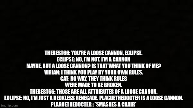 Black blank sheet | THEBEST66: YOU'RE A LOOSE CANNON, ECLIPSE.
ECLIPSE: NO, I'M NOT. I'M A CANNON MAYBE, BUT A LOOSE CANNON? IS THAT WHAT YOU THINK OF ME?
VIRIAN: I THINK YOU PLAY BY YOUR OWN RULES.
CAT: NO WAY, THEY THINK RULES WERE MADE TO BE BROKEN.
THEBEST66: THOSE ARE ALL ATTRIBUTES OF A LOOSE CANNON.
ECLIPSE: NO, I'M JUST A RECKLESS RENEGADE. PLAGUETHEDOCTER IS A LOOSE CANNON.
PLAGUETHEDOCTER : *SMASHES A CHAIR* | image tagged in black blank sheet | made w/ Imgflip meme maker
