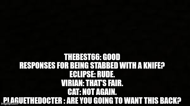 Black blank sheet | THEBEST66: GOOD RESPONSES FOR BEING STABBED WITH A KNIFE?
ECLIPSE: RUDE.
VIRIAN: THAT’S FAIR.
CAT: NOT AGAIN.
PLAGUETHEDOCTER : ARE YOU GOING TO WANT THIS BACK? | image tagged in black blank sheet | made w/ Imgflip meme maker