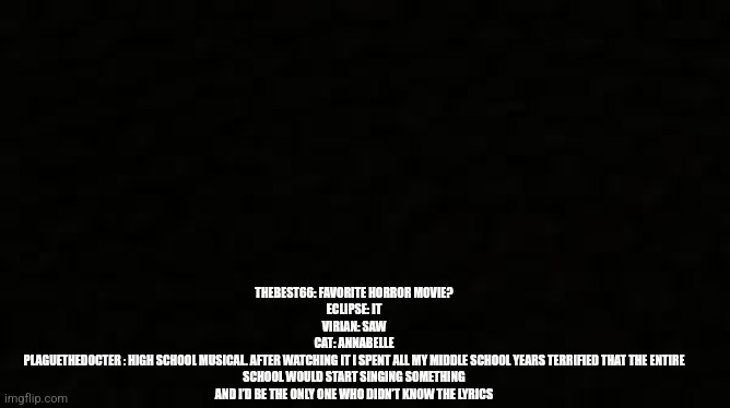Black blank sheet | THEBEST66: FAVORITE HORROR MOVIE?
ECLIPSE: IT
VIRIAN: SAW
CAT: ANNABELLE
PLAGUETHEDOCTER : HIGH SCHOOL MUSICAL. AFTER WATCHING IT I SPENT ALL MY MIDDLE SCHOOL YEARS TERRIFIED THAT THE ENTIRE SCHOOL WOULD START SINGING SOMETHING AND I’D BE THE ONLY ONE WHO DIDN’T KNOW THE LYRICS | image tagged in black blank sheet | made w/ Imgflip meme maker