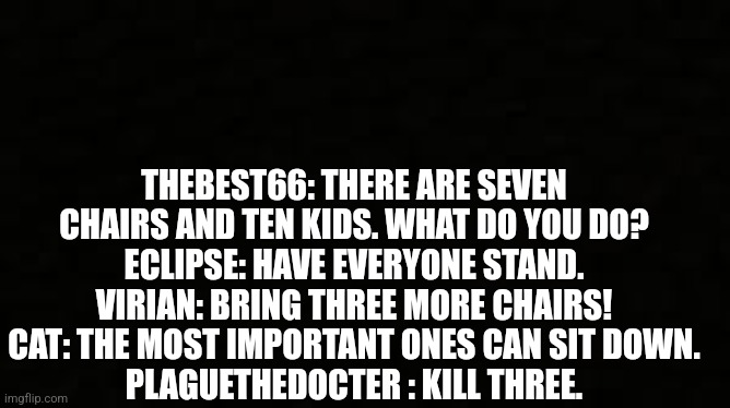 Why stop at three | THEBEST66: THERE ARE SEVEN CHAIRS AND TEN KIDS. WHAT DO YOU DO?
ECLIPSE: HAVE EVERYONE STAND.
VIRIAN: BRING THREE MORE CHAIRS!
CAT: THE MOST IMPORTANT ONES CAN SIT DOWN.
PLAGUETHEDOCTER : KILL THREE. | image tagged in black blank sheet | made w/ Imgflip meme maker