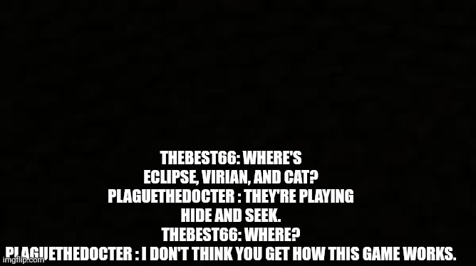 Black blank sheet | THEBEST66: WHERE'S ECLIPSE, VIRIAN, AND CAT?
PLAGUETHEDOCTER : THEY'RE PLAYING HIDE AND SEEK.
THEBEST66: WHERE?
PLAGUETHEDOCTER : I DON'T THINK YOU GET HOW THIS GAME WORKS. | image tagged in black blank sheet | made w/ Imgflip meme maker