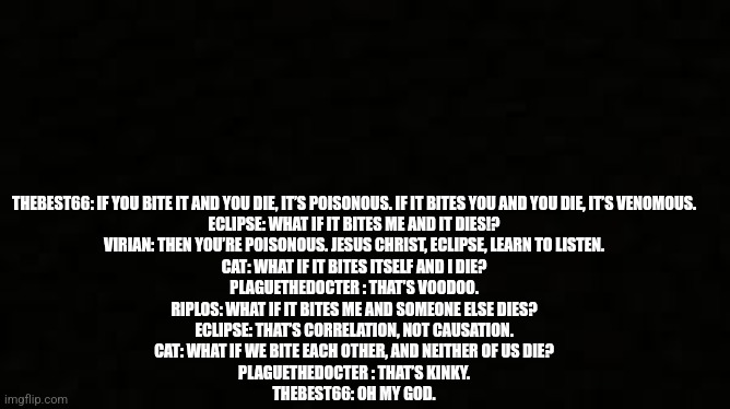 Black blank sheet | THEBEST66: IF YOU BITE IT AND YOU DIE, IT’S POISONOUS. IF IT BITES YOU AND YOU DIE, IT’S VENOMOUS.
ECLIPSE: WHAT IF IT BITES ME AND IT DIES!?
VIRIAN: THEN YOU’RE POISONOUS. JESUS CHRIST, ECLIPSE, LEARN TO LISTEN.
CAT: WHAT IF IT BITES ITSELF AND I DIE?
PLAGUETHEDOCTER : THAT’S VOODOO.
RIPLOS: WHAT IF IT BITES ME AND SOMEONE ELSE DIES?
ECLIPSE: THAT’S CORRELATION, NOT CAUSATION.
CAT: WHAT IF WE BITE EACH OTHER, AND NEITHER OF US DIE?
PLAGUETHEDOCTER : THAT’S KINKY.
THEBEST66: OH MY GOD. | image tagged in black blank sheet | made w/ Imgflip meme maker