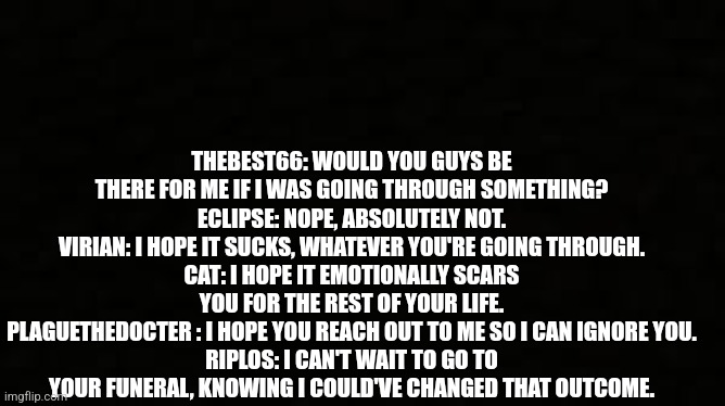 Black blank sheet | THEBEST66: WOULD YOU GUYS BE THERE FOR ME IF I WAS GOING THROUGH SOMETHING?
ECLIPSE: NOPE, ABSOLUTELY NOT.
VIRIAN: I HOPE IT SUCKS, WHATEVER YOU'RE GOING THROUGH.
CAT: I HOPE IT EMOTIONALLY SCARS YOU FOR THE REST OF YOUR LIFE.
PLAGUETHEDOCTER : I HOPE YOU REACH OUT TO ME SO I CAN IGNORE YOU.
RIPLOS: I CAN'T WAIT TO GO TO YOUR FUNERAL, KNOWING I COULD'VE CHANGED THAT OUTCOME. | image tagged in black blank sheet | made w/ Imgflip meme maker