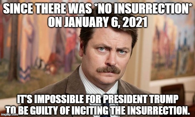We all saw what happened and outside the corrupt liberal imaginations, there was no insurrection... | SINCE THERE WAS *NO INSURRECTION*
ON JANUARY 6, 2021; IT'S IMPOSSIBLE FOR PRESIDENT TRUMP TO BE GUILTY OF INCITING THE INSURRECTION. | image tagged in i'm a simple man,january 6th,president trump,lawfare | made w/ Imgflip meme maker